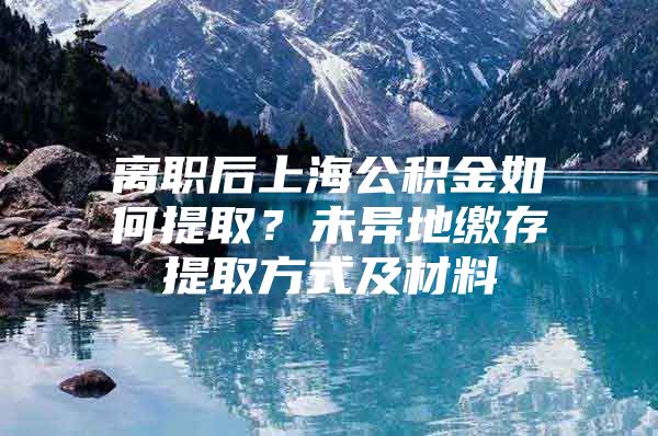 离职后上海公积金如何提取？未异地缴存提取方式及材料