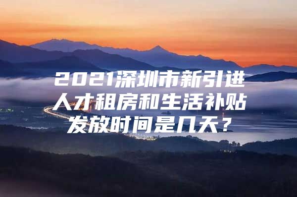 2021深圳市新引进人才租房和生活补贴发放时间是几天？