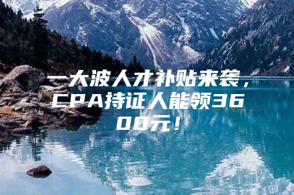 一大波人才补贴来袭，CPA持证人能领3600元！