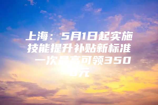 上海：5月1日起实施技能提升补贴新标准 一次最高可领3500元