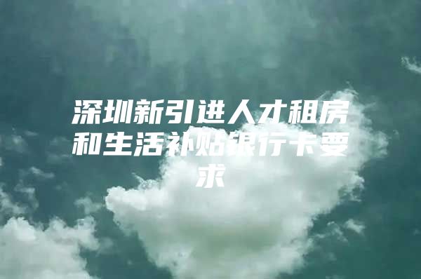 深圳新引进人才租房和生活补贴银行卡要求