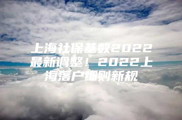 上海社保基数2022最新调整！2022上海落户细则新规