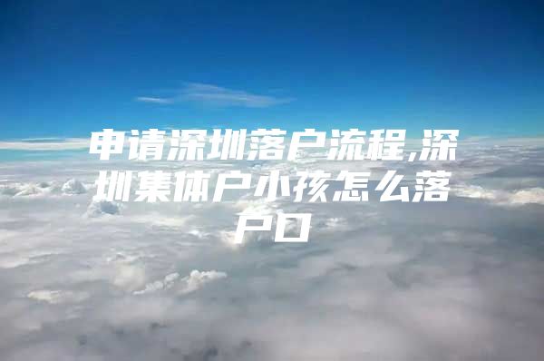 申请深圳落户流程,深圳集体户小孩怎么落户口