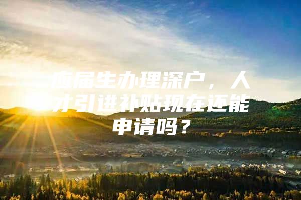 应届生办理深户，人才引进补贴现在还能申请吗？