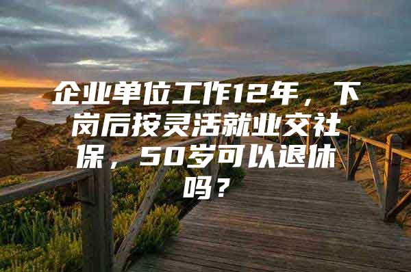 企业单位工作12年，下岗后按灵活就业交社保，50岁可以退休吗？