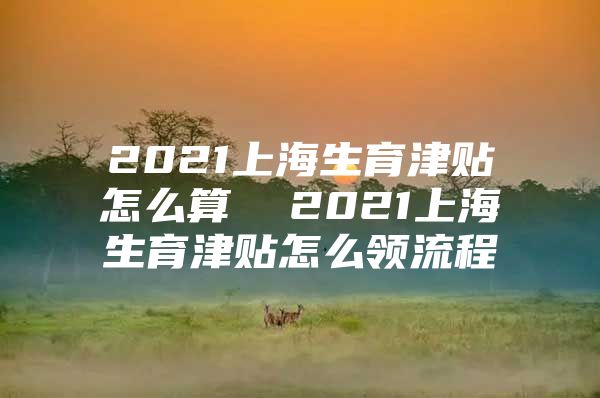 2021上海生育津贴怎么算  2021上海生育津贴怎么领流程