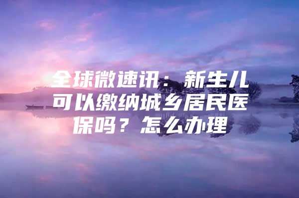 全球微速讯：新生儿可以缴纳城乡居民医保吗？怎么办理