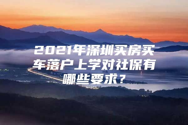 2021年深圳买房买车落户上学对社保有哪些要求？