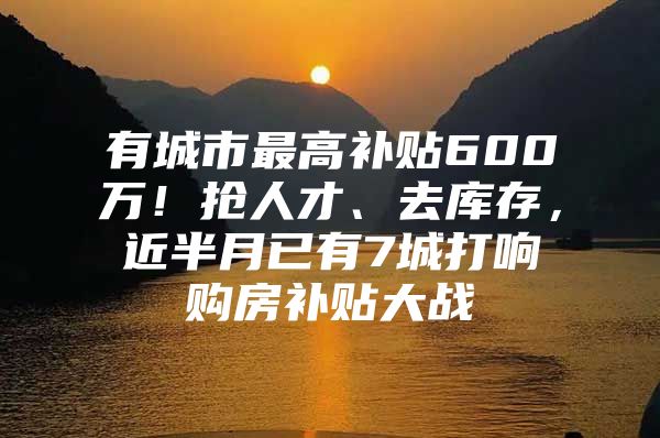 有城市最高补贴600万！抢人才、去库存，近半月已有7城打响购房补贴大战