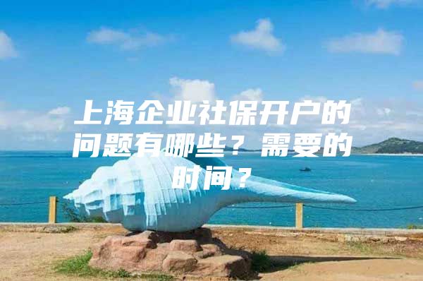 上海企业社保开户的问题有哪些？需要的时间？