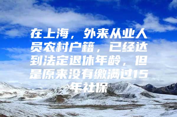 在上海，外来从业人员农村户籍，已经达到法定退休年龄，但是原来没有缴满过15年社保