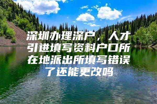 深圳办理深户，人才引进填写资料户口所在地派出所填写错误了还能更改吗