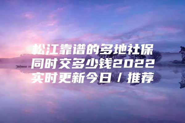 松江靠谱的多地社保同时交多少钱2022实时更新今日／推荐