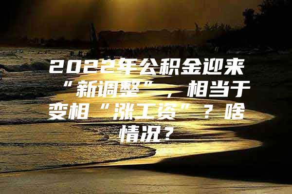 2022年公积金迎来“新调整”，相当于变相“涨工资”？啥情况？