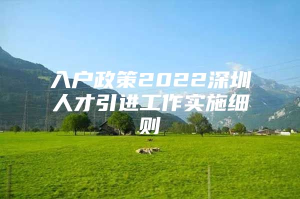 入户政策2022深圳人才引进工作实施细则