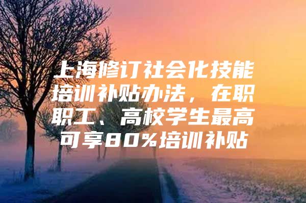 上海修订社会化技能培训补贴办法，在职职工、高校学生最高可享80%培训补贴