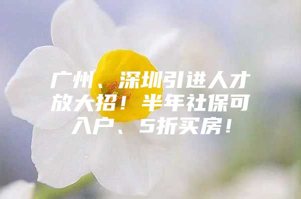 广州、深圳引进人才放大招！半年社保可入户、5折买房！