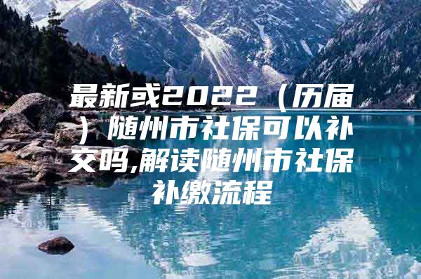 最新或2022（历届）随州市社保可以补交吗,解读随州市社保补缴流程