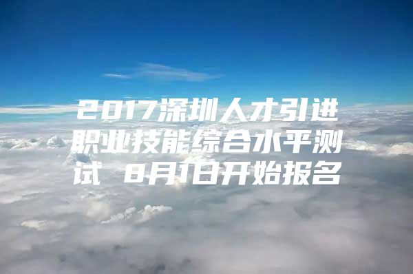 2017深圳人才引进职业技能综合水平测试 8月1日开始报名