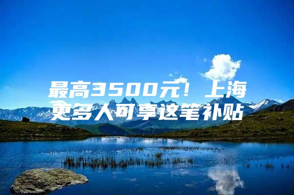 最高3500元！上海更多人可享这笔补贴