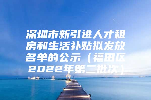 深圳市新引进人才租房和生活补贴拟发放名单的公示（福田区2022年第二批次）