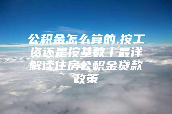 公积金怎么算的,按工资还是按基数丨最详解读住房公积金贷款政策