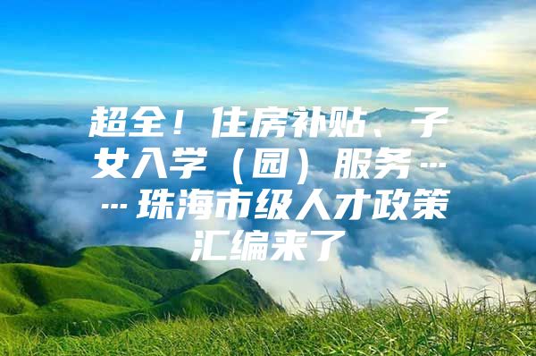 超全！住房补贴、子女入学（园）服务……珠海市级人才政策汇编来了