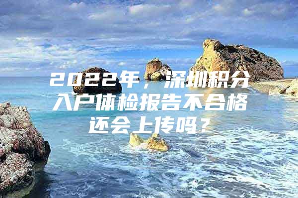 2022年，深圳积分入户体检报告不合格还会上传吗？