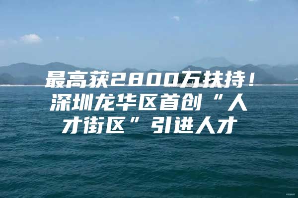 最高获2800万扶持！深圳龙华区首创“人才街区”引进人才