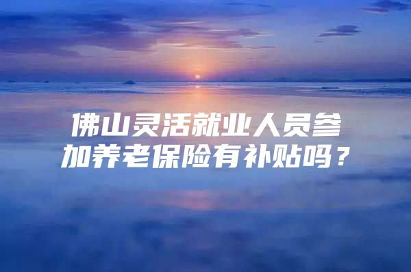 佛山灵活就业人员参加养老保险有补贴吗？