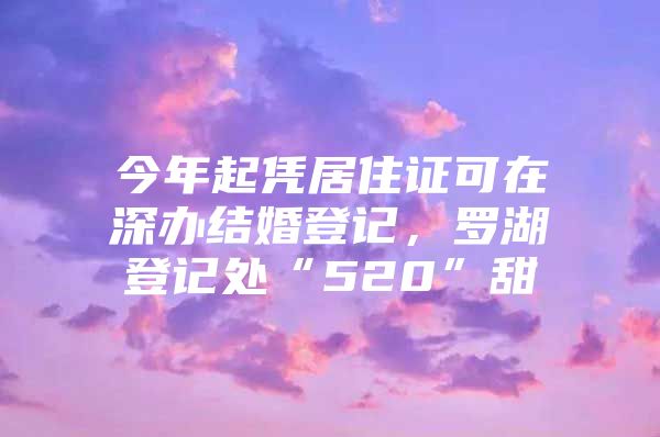 今年起凭居住证可在深办结婚登记，罗湖登记处“520”甜齁