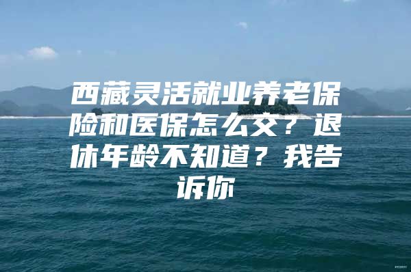 西藏灵活就业养老保险和医保怎么交？退休年龄不知道？我告诉你