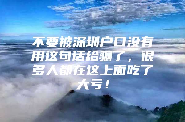 不要被深圳户口没有用这句话给骗了，很多人都在这上面吃了大亏！