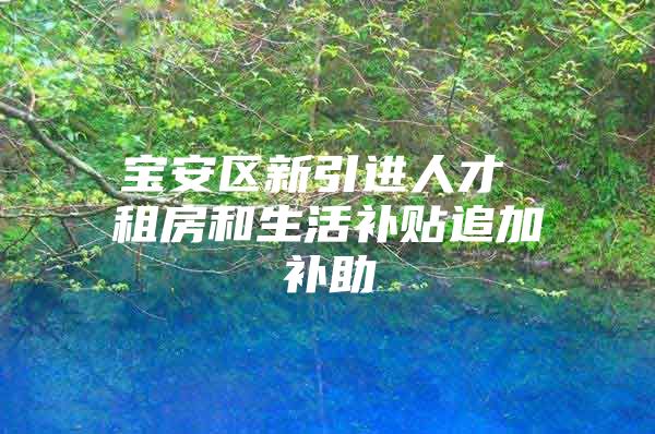 宝安区新引进人才 租房和生活补贴追加补助