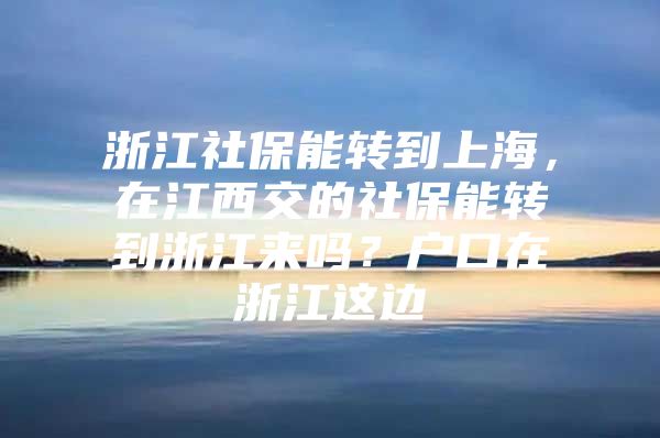 浙江社保能转到上海，在江西交的社保能转到浙江来吗？户口在浙江这边