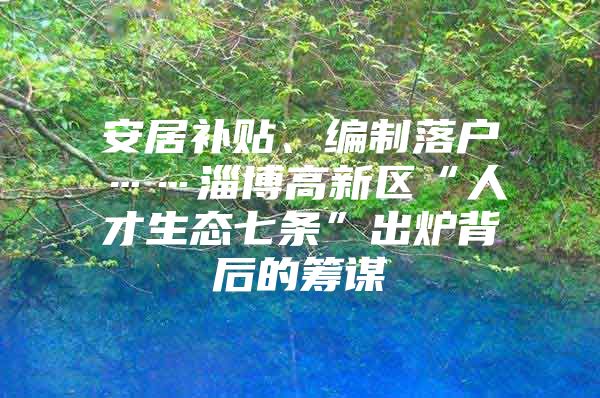 安居补贴、编制落户……淄博高新区“人才生态七条”出炉背后的筹谋