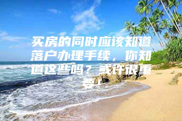 买房的同时应该知道落户办理手续，你知道这些吗？或许很重要！