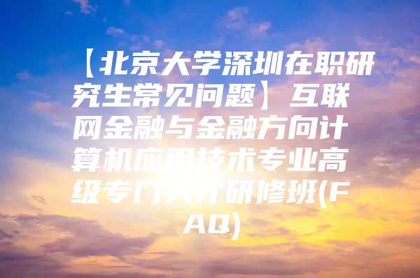 【北京大学深圳在职研究生常见问题】互联网金融与金融方向计算机应用技术专业高级专门人才研修班(FAQ)