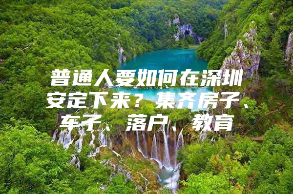 普通人要如何在深圳安定下来？集齐房子、车子、落户、教育