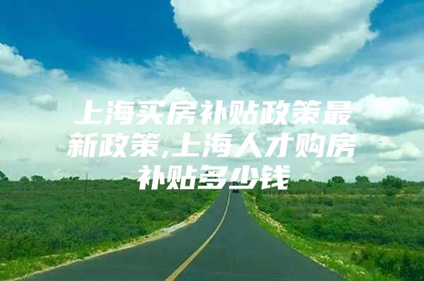 上海买房补贴政策最新政策,上海人才购房补贴多少钱