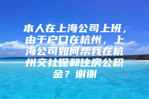 本人在上海公司上班，由于户口在杭州，上海公司如何帮我在杭州交社保和住房公积金？谢谢