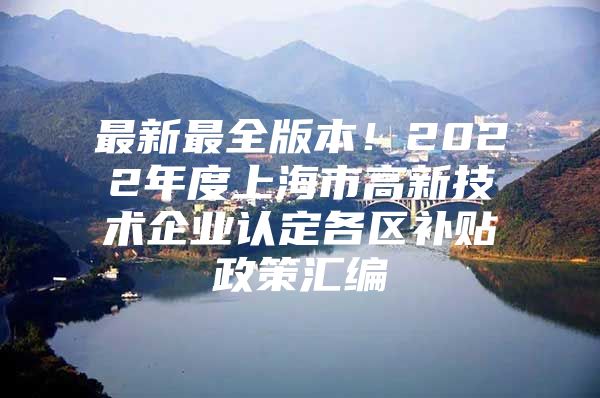 最新最全版本！2022年度上海市高新技术企业认定各区补贴政策汇编