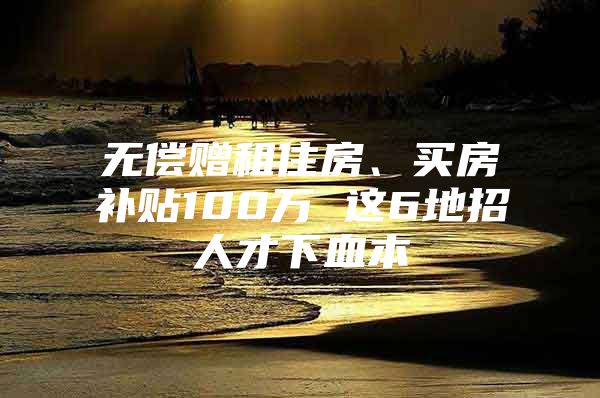 无偿赠租住房、买房补贴100万 这6地招人才下血本