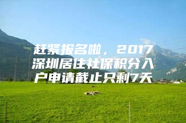 赶紧报名啦，2017深圳居住社保积分入户申请截止只剩7天