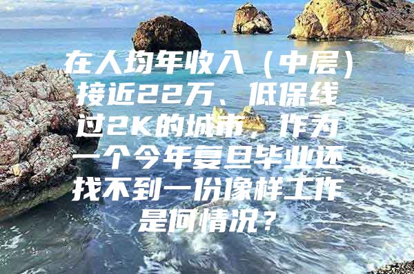 在人均年收入（中层）接近22万、低保线过2K的城市，作为一个今年复旦毕业还找不到一份像样工作是何情况？