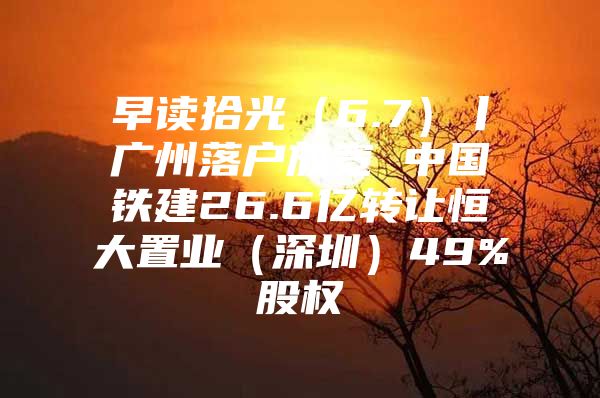 早读拾光（6.7）丨广州落户放宽 中国铁建26.6亿转让恒大置业（深圳）49%股权