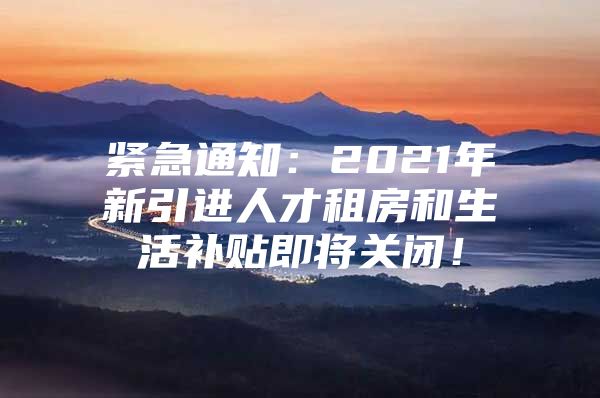 紧急通知：2021年新引进人才租房和生活补贴即将关闭！