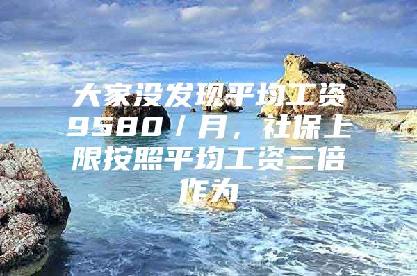 大家没发现平均工资9580／月，社保上限按照平均工资三倍作为