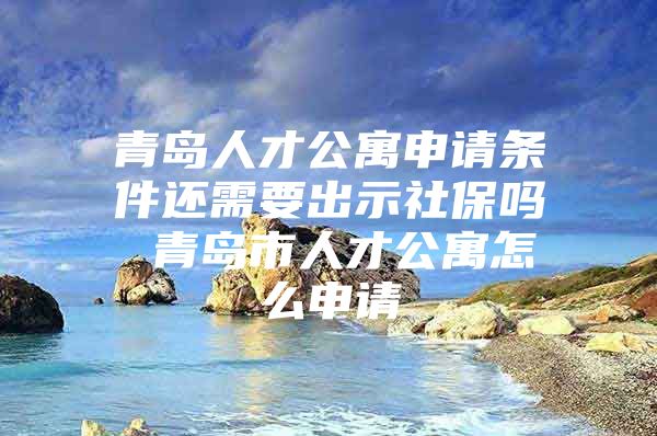 青岛人才公寓申请条件还需要出示社保吗 青岛市人才公寓怎么申请