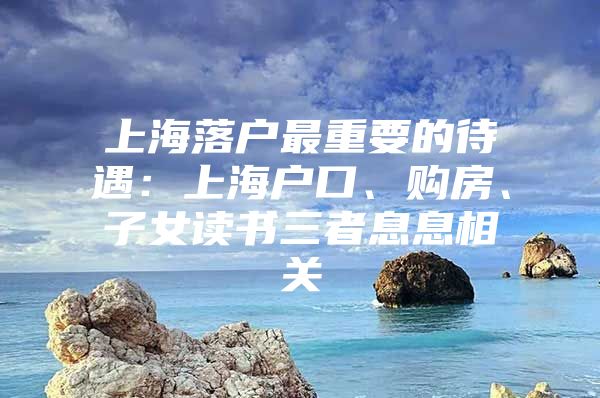 上海落户最重要的待遇：上海户口、购房、子女读书三者息息相关